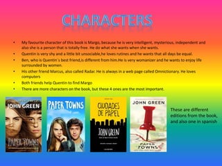 • My favourite character of this book is Margo, because he is very intelligent, mysterious, independent and
also she is a person that is totally free. He do what she wants when she wants.
• Quentin is very shy and a little bit unsociable,he loves rutines and he wants that all days be equal.
• Ben, who is Quentin´s best friend,is different from him.He is very womanizer and he wants to enjoy life
surrounded by women.
• His other friend Marcus, also called Radar. He is always in a web page called Omnictionary. He loves
computers
• Both friends help Quentin to find Margo
• There are more characters on the book, but these 4 ones are the most important.
These are different
editions from the book,
and also one in spanish
 
