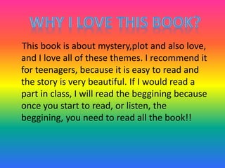 This book is about mystery,plot and also love,
and I love all of these themes. I recommend it
for teenagers, because it is easy to read and
the story is very beautiful. If I would read a
part in class, I will read the beggining because
once you start to read, or listen, the
beggining, you need to read all the book!!
 