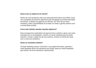 Quais eram os objetivos do cliente?

Dentro de uma campanha macro de relacionamento interno da CAIXA, havia
uma campanha de incentivo específica para divulgação do produto Alienação
de Imóveis. O desafio da agência era informar, por meio de um email
marketing, sobre a possibilidade de se bater as metas e ganhar prêmios com
a venda deste produto.

Como este trabalho atendeu àqueles objetivos?

Para conseguirmos materializar de alguma forma o prêmio e gerar uma maior
interação com os empregados, criamos um email marketing que ele podia
imprimir e montar o paper toy de uma casinha, virando um brinde de mesa
com a marca da campanha

Quais os resultados obtidos?

O email marketing cumpriu muito bem o seu papel informativo, gerando o
recall desejado dentro da campanha que atingiu todas as metas desejadas
pelo cliente, de forma interativa e descontraída.
 
