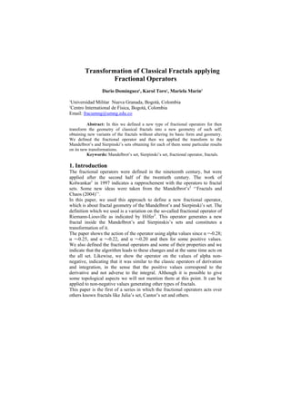 Transformation of Classical Fractals applying
                 Fractional Operators
                  Dario Domínguez1, Karol Toro1, Mariela Marín2

Universidad Militar Nueva Granada, Bogotá, Colombia
1


Centro International de Física, Bogotá, Colombia
2

Email: fracumng@umng.edu.co

          Abstract: In this we defined a new type of fractional operators for then
transform the geometry of classical fractals into a new geometry of such self,
obtaining new variants of the fractals without altering its basic form and geometry.
We defined the fractional operator and then we applied the transform to the
Mandelbrot’s and Sierpinski’s sets obtaining for each of them some particular results
on its new transformations.
          Keywords: Mandelbrot’s set, Sierpinski’s set, fractional operator, fractals.

1. Introduction
The fractional operators were defined in the nineteenth century, but were
applied after the second half of the twentieth century. The work of
Kolwankar1 in 1997 indicates a rapprochement with the operators to fractal
sets. Some new ideas were taken from the Mandelbrot’s2 ‘‘Fractals and
Chaos (2004)’’.
In this paper, we used this approach to define a new fractional operator,
which is about fractal geometry of the Mandelbrot’s and Sierpinski’s set. The
definition which we used is a variation on the so-called fractional operator of
Riemann-Liouville as indicated by Hilfer3. This operator generates a new
fractal inside the Mandelbrot’s and Sierpinskis’s sets and constitutes a
transformation of it.
The paper shows the action of the operator using alpha values since α =-0.28;
α =-0.25, and α =-0.22, and α =-0.20 and then for some positive values.
We also defined the fractional operators and some of their properties and we
indicate that the algorithm leads to these changes and at the same time acts on
the all set. Likewise, we show the operator on the values of alpha non-
negative, indicating that it was similar to the classic operators of derivation
and integration, in the sense that the positive values correspond to the
derivative and not adverse to the integral. Although it is possible to give
some topological aspects we will not mention them at this point. It can be
applied to non-negative values generating other types of fractals.
This paper is the first of a series in which the fractional operators acts over
others known fractals like Julia’s set, Cantor’s set and others.
 