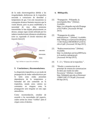 2
de la onda electromagnética debida a las
irregularidades dieléctricas de la troposfera
asociada a variaciones de densidad y
temperatura de gas. Con este mecanismo se
conseguían alcances bastante mayores que la
visión directa, pero su poca estabilidad y la
necesidad de muy altas potencias
transmitidas lo han dejado prácticamente en
desuso, aunque sigue siendo utilizado por los
radares transhorizonte (distancia ortodrómica
(esto es; siguiendo el círculo máximo) del
trayecto (km).[2]
5. Conclusiones y Recomendaciones.
La dispersión troposférica es un modo de
propagación de ondas radioeléctricas por
lo tanto estas ondas presentan
dependencia de la temperatura y
humedad del aire contenido en la
tropósfera, siendo estos valores no
constantes en ninguna zona, la
propagación será irregular en esta capa
atmosférica.
Como recomendación, estudiar de
acuerdo a las necesidades del negocio,
cuáles serían las zonas “visibles” para el
origen como el destino.
6. Bibliografía.
[1] “Propagación - Wikipedia, la
enciclopedia libre.” [Online].
Available:
https://es.wikipedia.org/wiki/Propaga
ci%C3%B3n. [Accessed: 04-Sep-
2015].
[2] “Propagacion de ondas
radioelectricas`.” [Online]. Available:
http://bibing.us.es/proyectos/abreproy
/11463/fichero/MEMORIA%252FAr
chivo3.pdf. [Accessed: 04-Sep-2015].
[3] “Radiocomunicaciones.” [Online].
Available:
http://es.slideshare.net/nica2009/lectu
re-6-analisis-radioprop-p4.
[Accessed: 04-Sep-2015].
[4] T. -2-1, “Efectos de la troposfera.” .
[5] “Diseño y construccion de un
prototipo de sistema de comunicacion
de datos por medio de radio
frecuencia.” [Online]. Available:
http://bibdigital.epn.edu.ec/bitstream/
15000/5106/1/T130.pdf. [Accessed:
04-Sep-2015].
Fig2. Señales en capas de la atmósfera
 