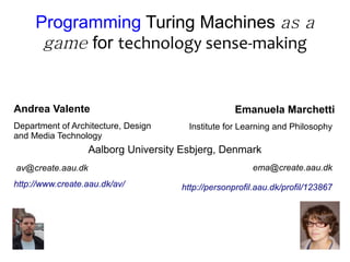 Programming Turing Machines as a
      game for technology sense-making


Andrea Valente                                     Emanuela Marchetti
Department of Architecture, Design     Institute for Learning and Philosophy
and Media Technology
                   Aalborg University Esbjerg, Denmark
av@create.aau.dk                                       ema@create.aau.dk
http://www.create.aau.dk/av/         http://personprofil.aau.dk/profil/123867
 