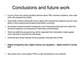 Conclusions and future work
●   In just 2 hours the visiting students learned about TMs, decision problems, and could
    work with programming tasks.
●   Technically inclined individuals tend to agree with reductionist positions and are more
    likely to have experienced programming before university.
●   Humanities inclined students instead are more frequently empiricists and might ﬁnd
    technical subjects more attracting if historically contextualized.
●   Technical skills like programming, which originated from rationalism might appeal
    more naturally to reductionist individuals.
●   Historical grounding interests all and possibly motivates also HUMs.


●   Digital immigrants (me), digital natives (my daughter)... digital authors? (script
    kid)


●   New tasks and a more playful PTM is under development (turn-based!)
 