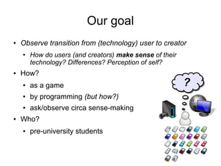 Our goal
●   Observe transition from (technology) user to creator
    ●   How do users (and creators) make sense of their
        technology? Differences? Perception of self?
●   How?
    ●   as a game                                         ?
    ●   by programming (but how?)
    ●   ask/observe circa sense-making
●   Who?
    ●   pre-university students
 