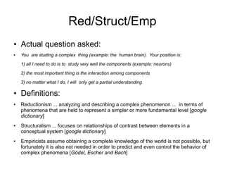 Red/Struct/Emp
●   Actual question asked:
●   You are studing a complex thing (example: the human brain). Your position is:
    1) all I need to do is to study very well the components (example: neurons)
    2) the most important thing is the interaction among components

    3) no matter what I do, I will only get a partial understanding

●   Definitions:
●   Reductionism ... analyzing and describing a complex phenomenon ... in terms of
    phenomena that are held to represent a simpler or more fundamental level [google
    dictionary]
●   Structuralism ... focuses on relationships of contrast between elements in a
    conceptual system [google dictionary]
●   Empiricists assume obtaining a complete knowledge of the world is not possible, but
    fortunately it is also not needed in order to predict and even control the behavior of
    complex phenomena [Gödel, Escher and Bach]
 