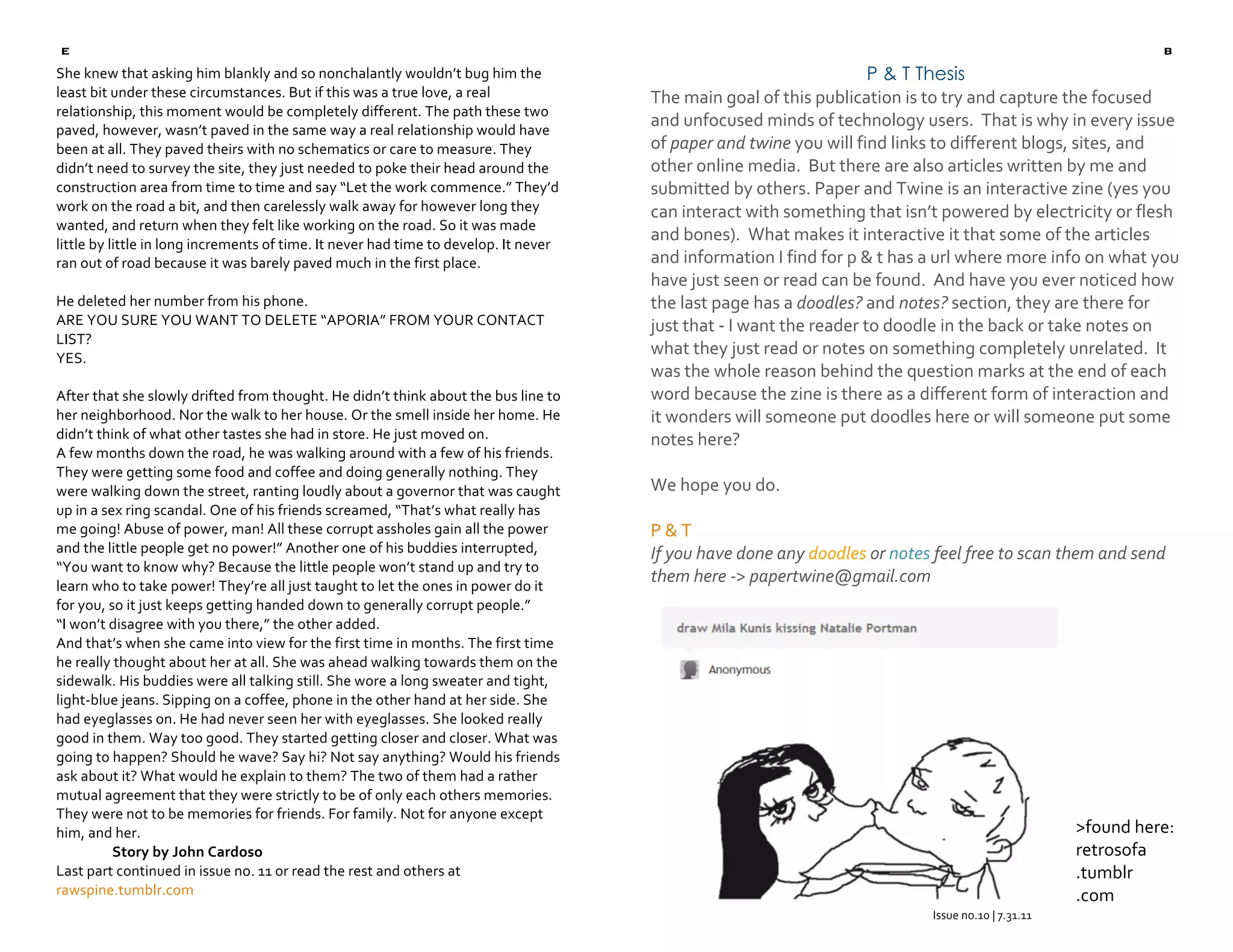 e                                                                                                                                                                  b
    She knew that asking him blankly and so nonchalantly wouldn’t bug him the                                             P & T Thesis
    least bit under these circumstances. But if this was a true love, a real               The main goal of this publication is to try and capture the focused 
    relationship, this moment would be completely different. The path these two 
    paved, however, wasn’t paved in the same way a real relationship would have 
                                                                                           and unfocused minds of technology users.  That is why in every issue 
    been at all. They paved theirs with no schematics or care to measure. They             of paper and twine you will find links to different blogs, sites, and 
    didn’t need to survey the site, they just needed to poke their head around the         other online media.  But there are also articles written by me and 
    construction area from time to time and say “Let the work commence.” They’d            submitted by others. Paper and Twine is an interactive zine (yes you 
    work on the road a bit, and then carelessly walk away for however long they            can interact with something that isn’t powered by electricity or flesh 
    wanted, and return when they felt like working on the road. So it was made 
    little by little in long increments of time. It never had time to develop. It never 
                                                                                           and bones).  What makes it interactive it that some of the articles 
    ran out of road because it was barely paved much in the first place.                   and information I find for p & t has a url where more info on what you 
                                                                                           have just seen or read can be found.  And have you ever noticed how 
    He deleted her number from his phone.                                                  the last page has a doodles? and notes? section, they are there for 
    ARE YOU SURE YOU WANT TO DELETE “APORIA” FROM YOUR CONTACT                             just that ‐ I want the reader to doodle in the back or take notes on 
    LIST? 
    YES. 
                                                                                           what they just read or notes on something completely unrelated.  It 
                                                                                           was the whole reason behind the question marks at the end of each 
    After that she slowly drifted from thought. He didn’t think about the bus line to      word because the zine is there as a different form of interaction and 

                                                                                                                                
                                                                                           it wonders will someone put doodles here or will someone put some 
    her neighborhood. Nor the walk to her house. Or the smell inside her home. He 
    didn’t think of what other tastes she had in store. He just moved on.                  notes here? 
    A few months down the road, he was walking around with a few of his friends. 
    They were getting some food and coffee and doing generally nothing. They 
                                                                                            
    were walking down the street, ranting loudly about a governor that was caught          We hope you do. 
    up in a sex ring scandal. One of his friends screamed, “That’s what really has          
    me going! Abuse of power, man! All these corrupt assholes gain all the power           P & T 
    and the little people get no power!” Another one of his buddies interrupted,           If you have done any doodles or notes feel free to scan them and send 
    “You want to know why? Because the little people won’t stand up and try to 
    learn who to take power! They’re all just taught to let the ones in power do it 
                                                                                           them here ‐> papertwine@gmail.com 
    for you, so it just keeps getting handed down to generally corrupt people.” 
    “I won’t disagree with you there,” the other added.  
    And that’s when she came into view for the first time in months. The first time 
    he really thought about her at all. She was ahead walking towards them on the 
    sidewalk. His buddies were all talking still. She wore a long sweater and tight, 
    light‐blue jeans. Sipping on a coffee, phone in the other hand at her side. She 
    had eyeglasses on. He had never seen her with eyeglasses. She looked really 
    good in them. Way too good. They started getting closer and closer. What was 
    going to happen? Should he wave? Say hi? Not say anything? Would his friends 
    ask about it? What would he explain to them? The two of them had a rather 
    mutual agreement that they were strictly to be of only each others memories. 
    They were not to be memories for friends. For family. Not for anyone except 
    him, and her.                                                                                                                                           >found here: 
               Story by John Cardoso                                                                                                                        retrosofa 
    Last part continued in issue no. 11 or read the rest and others at                                                                                      .tumblr 
    rawspine.tumblr.com                                                                                                                                     .com 
 
                                                                                                                                   Issue no.10 | 7.31.11 
                                                                                                                                              
                                                                                                                                              
 