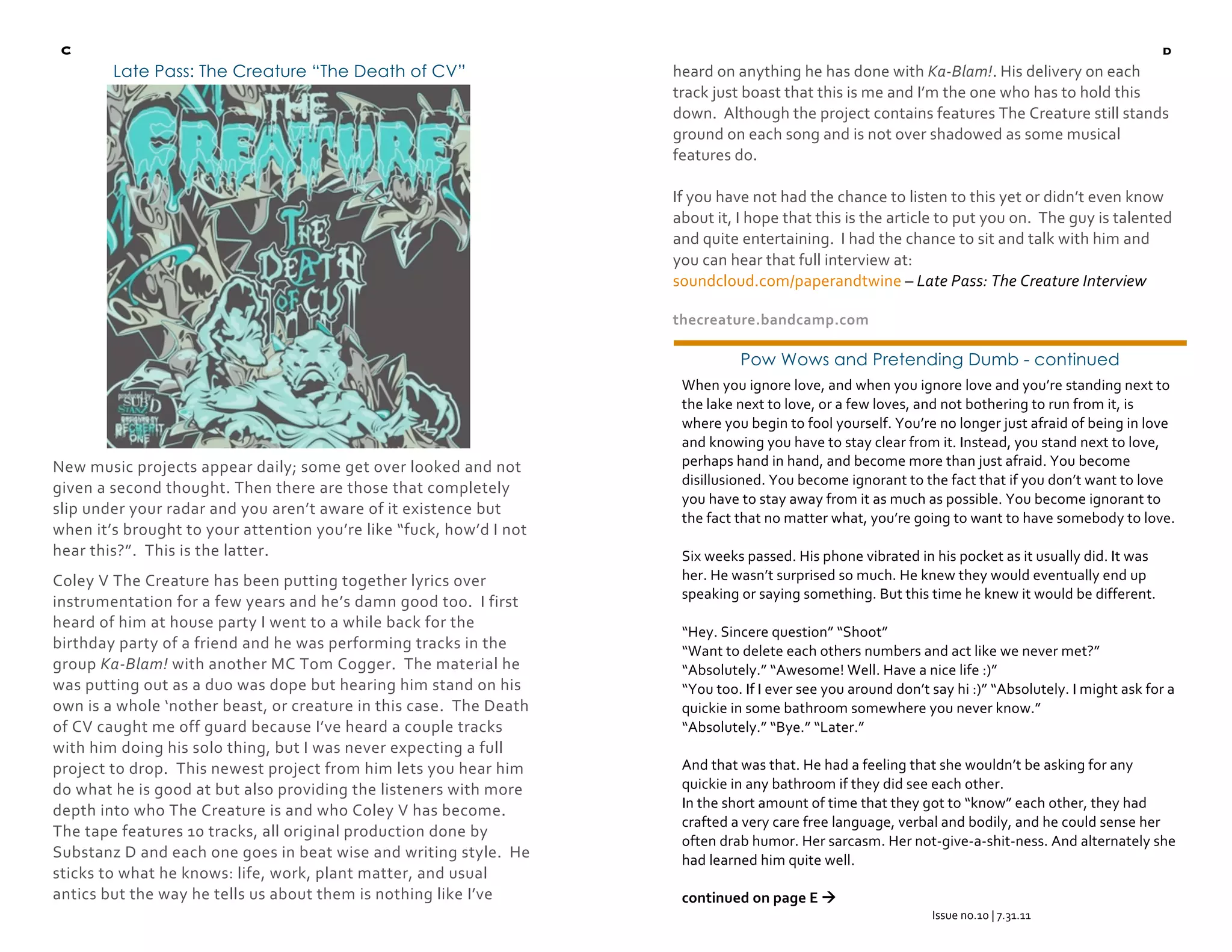   C                                                                                                                                                        d
            Late Pass: The Creature “The Death of CV”                     heard on anything he has done with Ka‐Blam!. His delivery on each 
                                                                          track just boast that this is me and I’m the one who has to hold this 
                                                                          down.  Although the project contains features The Creature still stands 
                                                                          ground on each song and is not over shadowed as some musical 
                                                                          features do.   
                                                                           
                                                                          If you have not had the chance to listen to this yet or didn’t even know 
                                                                          about it, I hope that this is the article to put you on.  The guy is talented 
                                                                          and quite entertaining.  I had the chance to sit and talk with him and 
                                                                          you can hear that full interview at:  
                                                                          soundcloud.com/paperandtwine – Late Pass: The Creature Interview 

                                                                          thecreature.bandcamp.com 

                                                                                    Pow Wows and Pretending Dumb - continued
                                                                           When you ignore love, and when you ignore love and you’re standing next to 
                                                                           the lake next to love, or a few loves, and not bothering to run from it, is 
                                                                           where you begin to fool yourself. You’re no longer just afraid of being in love 
                                                                           and knowing you have to stay clear from it. Instead, you stand next to love, 
    New music projects appear daily; some get over looked and not          perhaps hand in hand, and become more than just afraid. You become 
                                                                           disillusioned. You become ignorant to the fact that if you don’t want to love 
    given a second thought. Then there are those that completely 
                                                                           you have to stay away from it as much as possible. You become ignorant to 
    slip under your radar and you aren’t aware of it existence but 
                                                                           the fact that no matter what, you’re going to want to have somebody to love. 
    when it’s brought to your attention you’re like “fuck, how’d I not      
    hear this?”.  This is the latter.                                      Six weeks passed. His phone vibrated in his pocket as it usually did. It was 
    Coley V The Creature has been putting together lyrics over             her. He wasn’t surprised so much. He knew they would eventually end up 
                                                                           speaking or saying something. But this time he knew it would be different. 
    instrumentation for a few years and he’s damn good too.  I first 
                                                                            
    heard of him at house party I went to a while back for the 
                                                                           “Hey. Sincere question” “Shoot” 
    birthday party of a friend and he was performing tracks in the         “Want to delete each others numbers and act like we never met?” 
    group Ka‐Blam! with another MC Tom Cogger.  The material he            “Absolutely.” “Awesome! Well. Have a nice life :)” 
    was putting out as a duo was dope but hearing him stand on his         “You too. If I ever see you around don’t say hi :)” “Absolutely. I might ask for a 
    own is a whole ‘nother beast, or creature in this case.  The Death     quickie in some bathroom somewhere you never know.”  
    of CV caught me off guard because I’ve heard a couple tracks           “Absolutely.” “Bye.” “Later.”  
    with him doing his solo thing, but I was never expecting a full         
    project to drop.  This newest project from him lets you hear him       And that was that. He had a feeling that she wouldn’t be asking for any 
    do what he is good at but also providing the listeners with more       quickie in any bathroom if they did see each other.   
                                                                           In the short amount of time that they got to “know” each other, they had 
    depth into who The Creature is and who Coley V has become.  
                                                                           crafted a very care free language, verbal and bodily, and he could sense her 
    The tape features 10 tracks, all original production done by 
                                                                           often drab humor. Her sarcasm. Her not‐give‐a‐shit‐ness. And alternately she 
    Substanz D and each one goes in beat wise and writing style.  He       had learned him quite well. 
    sticks to what he knows: life, work, plant matter, and usual            
    antics but the way he tells us about them is nothing like I’ve         continued on page E   
                                                                                                                    Issue no.10 | 7.31.11 
                                                                                                                               
                                                                                                                               
 
