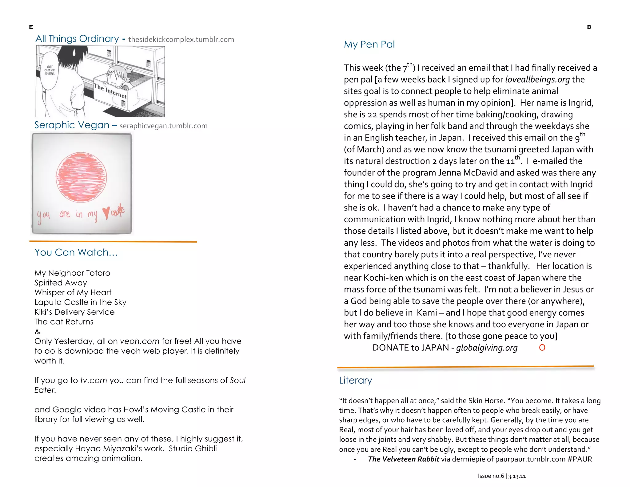 e                                                                                                                                             b
        All Things Ordinary - thesidekickcomplex.tumblr.com 
                                                                     My Pen Pal 

                                                                     This week (the 7th) I received an email that I had finally received a 
                                                                     pen pal [a few weeks back I signed up for loveallbeings.org the 
                                                                     sites goal is to connect people to help eliminate animal 
                                                                     oppression as well as human in my opinion].  Her name is Ingrid, 
                                                                     she is 22 spends most of her time baking/cooking, drawing 
        Seraphic Vegan – seraphicvegan.tumblr.com                    comics, playing in her folk band and through the weekdays she 
                                                                     in an English teacher, in Japan.  I received this email on the 9th 
                                                                     (of March) and as we now know the tsunami greeted Japan with 
                                                                     its natural destruction 2 days later on the 11th.  I  e‐mailed the 
                                                                     founder of the program Jenna McDavid and asked was there any 
                                                                     thing I could do, she’s going to try and get in contact with Ingrid 
                                                                     for me to see if there is a way I could help, but most of all see if 
                                                                     she is ok.  I haven’t had a chance to make any type of 
                                                                     communication with Ingrid, I know nothing more about her than 
                                                                     those details I listed above, but it doesn’t make me want to help 
                                                                     any less.  The videos and photos from what the water is doing to 
        You Can Watch…                                               that country barely puts it into a real perspective, I’ve never 
                                                                     experienced anything close to that – thankfully.   Her location is 
        My Neighbor Totoro
        Spirited Away
                                                                     near Kochi‐ken which is on the east coast of Japan where the 
        Whisper of My Heart                                          mass force of the tsunami was felt.  I’m not a believer in Jesus or 
        Laputa Castle in the Sky                                     a God being able to save the people over there (or anywhere), 
        Kiki’s Delivery Service                                      but I do believe in  Kami – and I hope that good energy comes 
        The cat Returns                                              her way and too those she knows and too everyone in Japan or 
        &
                                                                     with family/friends there. [to those gone peace to you] 
        Only Yesterday, all on veoh.com for free! All you have
        to do is download the veoh web player. It is definitely              DONATE to JAPAN ‐ globalgiving.org           O 
        worth it.

        If you go to tv.com you can find the full seasons of Soul   Literary
        Eater.
                                                                    “It doesn’t happen all at once,” said the Skin Horse. “You become. It takes a long 
        and Google video has Howl’s Moving Castle in their          time. That’s why it doesn’t happen often to people who break easily, or have 
        library for full viewing as well.                           sharp edges, or who have to be carefully kept. Generally, by the time you are 
                                                                    Real, most of your hair has been loved off, and your eyes drop out and you get 
        If you have never seen any of these, I highly suggest it,   loose in the joints and very shabby. But these things don’t matter at all, because 
        especially Hayao Miyazaki’s work. Studio Ghibli             once you are Real you can’t be ugly, except to people who don’t understand.” 
        creates amazing animation.                                       ‐ The Velveteen Rabbit via dermiepie of paurpaur.tumblr.com #PAUR 

                                                                                                               Issue no.6 | 3.13.11 
                                                                                                                         
 