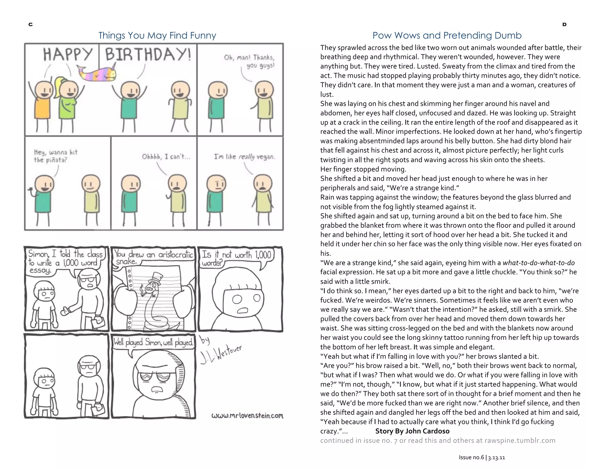 c                                                                                                                d
 
        Things You May Find Funny                    Pow Wows and Pretending Dumb
                                    They sprawled across the bed like two worn out animals wounded after battle, their 
                                    breathing deep and rhythmical. They weren’t wounded, however. They were 
                                    anything but. They were tired. Lusted. Sweaty from the climax and tired from the 
                                    act. The music had stopped playing probably thirty minutes ago, they didn’t notice. 
                                    They didn’t care. In that moment they were just a man and a woman, creatures of 
                                    lust. 
                                    She was laying on his chest and skimming her finger around his navel and 
                                    abdomen, her eyes half closed, unfocused and dazed. He was looking up. Straight 
                                    up at a crack in the ceiling. It ran the entire length of the roof and disappeared as it 
                                    reached the wall. Minor imperfections. He looked down at her hand, who’s fingertip 
                                    was making absentminded laps around his belly button. She had dirty blond hair 
                                    that fell against his chest and across it, almost picture perfectly; her light curls 
                                    twisting in all the right spots and waving across his skin onto the sheets. 
                                    Her finger stopped moving. 
                                    She shifted a bit and moved her head just enough to where he was in her 
                                    peripherals and said, “We’re a strange kind.” 
                                    Rain was tapping against the window; the features beyond the glass blurred and 
                                    not visible from the fog lightly steamed against it. 
                                    She shifted again and sat up, turning around a bit on the bed to face him. She 
                                    grabbed the blanket from where it was thrown onto the floor and pulled it around 
                                    her and behind her, letting it sort of hood over her head a bit. She tucked it and 
                                    held it under her chin so her face was the only thing visible now. Her eyes fixated on 
                                    his. 
                                    “We are a strange kind,” she said again, eyeing him with a what‐to‐do‐what‐to‐do 
                                    facial expression. He sat up a bit more and gave a little chuckle. “You think so?” he 
                                    said with a little smirk. 
                                    “I do think so. I mean,” her eyes darted up a bit to the right and back to him, “we’re 
                                    fucked. We’re weirdos. We’re sinners. Sometimes it feels like we aren’t even who 
                                    we really say we are.” “Wasn’t that the intention?” he asked, still with a smirk. She 
                                    pulled the covers back from over her head and moved them down towards her 
                                    waist. She was sitting cross‐legged on the bed and with the blankets now around 
                                    her waist you could see the long skinny tattoo running from her left hip up towards 
                                    the bottom of her left breast. It was simple and elegant. 
                                    “Yeah but what if I’m falling in love with you?” her brows slanted a bit. 
                                    “Are you?” his brow raised a bit. “Well, no,” both their brows went back to normal, 
                                    “but what if I was? Then what would we do. Or what if you were falling in love with 
                                    me?” “I’m not, though,” “I know, but what if it just started happening. What would 
                                    we do then?” They both sat there sort of in thought for a brief moment and then he 
                                    said, “We’d be more fucked than we are right now.” Another brief silence, and then 
                                    she shifted again and dangled her legs off the bed and then looked at him and said, 
                                    “Yeah because if I had to actually care what you think, I think I’d go fucking 
                                    crazy.”…            Story By John Cardoso 
                                    continued in issue no. 7 or read this and others at rawspine.tumblr.com  
                                     
                                                                                  Issue no.6 | 3.13.11 
                                                                                            
 