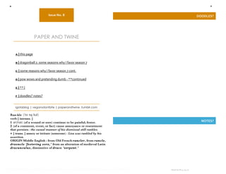 a                                                                                                       f


                                 Issue No. 8                                                            DOODLES? 
                                        

                       PAPER AND TWINE


          a | this page  
           
          b | dragonball z: some seasons why I favor season 7 
           
          c | some reasons why I favor season 7 cont. 
           
          d | pow wows and pretending dumb ‐ **continued 
           
          e | ** |  
           
          f | doodles? notes? 


          igotablog | vegansdontbite | paperandtwine .tumblr.com

      Ran-kle            ә
      verb [ intrans. ]
      1 archaic (of a wound or sore) continue to be painful; fester.                                      NOTES? 
      2 (of a comment, event, or fact) cause annoyance or resentment
      that persists : the casual manner of his dismissal still rankles.
      • [ trans. ] annoy or irritate (someone) : Lisa was rankled by his
      assertion.
      ORIGIN Middle English : from Old French rancler, from rancle,
      draoncle ‘festering sore,’ from an alteration of medieval Latin
      dracunculus, diminutive of draco ‘serpent.’ 




   

IF YOU READ THIS I LOVE YOU, FUCK ME I’LL LOVE YOU FOREVER. HA! LULZ INDEED.    Issue no.8 | 4.24.11 
                                                                                           
 