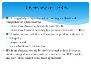 Overview of IFRSs
 IFRS is a globally-accepted set of accounting standards and
interpretations established by:
 International Accounting Standards Board (IASB)
 International Financial Reporting Interpretations Committee (IFRIC).
 IFRS assist preparers of financial statements produce and present:
 high quality
 transparent and,
 comparable financial information
 IFRSs are designed for use by profit oriented entities. However,
entities engaged in not-for-profit activities may find IFRSs useful,
and may follow them if considered appropriate
100
 