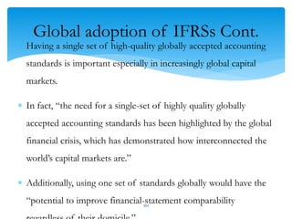 Global adoption of IFRSs Cont.
 Having a single set of high-quality globally accepted accounting
standards is important especially in increasingly global capital
markets.
 In fact, “the need for a single-set of highly quality globally
accepted accounting standards has been highlighted by the global
financial crisis, which has demonstrated how interconnected the
world’s capital markets are.”
 Additionally, using one set of standards globally would have the
“potential to improve financial-statement comparability102
 