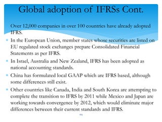 Global adoption of IFRSs Cont.
 Over 12,000 companies in over 100 countries have already adopted
IFRS.
 In the European Union, member states whose securities are listed on
EU regulated stock exchanges prepare Consolidated Financial
Statements as per IFRS.
 In Israel, Australia and New Zealand, IFRS has been adopted as
national accounting standards.
 China has formulated local GAAP which are IFRS based, although
some differences still exist.
 Other countries like Canada, India and South Korea are attempting to
complete the transition to IFRS by 2011 while Mexico and Japan are
working towards convergence by 2012, which would eliminate major
differences between their current standards and IFRS.
103
 