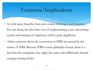 Concerns/Implications
 As with many benefits, there also comes challenges and concerns.
For one thing, the first time cost of implementing a new accounting
system and training of employees will be quite significant.
 Other concerns about the conversion to IFRS are caused by the
nature of IFRS. Because IFRS is more principles-based, there is a
fear that the companies may apply the same rules differently thereby
causing varying results.
104
 