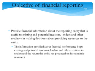 106
106
Objective of financial reporting
 Provide financial information about the reporting entity that is
useful to existing and potential investors, lenders and other
creditors in making decisions about providing resources to the
entity.
 The information provided about financial performance helps
existing and potential investors, lenders and other creditors to
understand the return the entity has produced on its economic
resources.
 