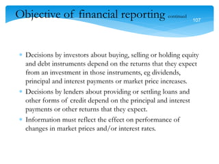 107
107
Objective of financial reporting continued
 Decisions by investors about buying, selling or holding equity
and debt instruments depend on the returns that they expect
from an investment in those instruments, eg dividends,
principal and interest payments or market price increases.
 Decisions by lenders about providing or settling loans and
other forms of credit depend on the principal and interest
payments or other returns that they expect.
 Information must reflect the effect on performance of
changes in market prices and/or interest rates.
 