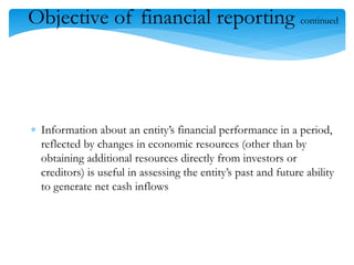 108
Objective of financial reporting continued
 Information about an entity’s financial performance in a period,
reflected by changes in economic resources (other than by
obtaining additional resources directly from investors or
creditors) is useful in assessing the entity’s past and future ability
to generate net cash inflows
 