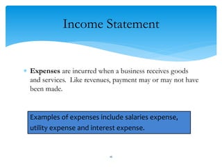 Income Statement
 Expenses are incurred when a business receives goods
and services. Like revenues, payment may or may not have
been made.
Examples of expenses include salaries expense,
utility expense and interest expense.
16
 