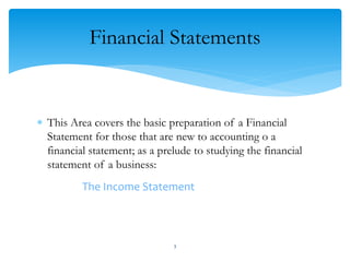 Financial Statements
 This Area covers the basic preparation of a Financial
Statement for those that are new to accounting o a
financial statement; as a prelude to studying the financial
statement of a business:
The Income Statement
3
 
