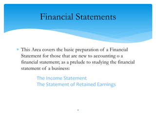 Financial Statements
 This Area covers the basic preparation of a Financial
Statement for those that are new to accounting o a
financial statement; as a prelude to studying the financial
statement of a business:
The Income Statement
The Statement of Retained Earnings
4
 