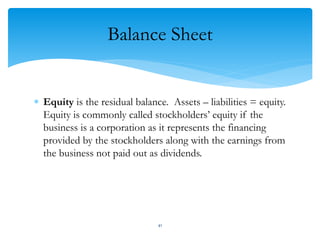 Balance Sheet
 Equity is the residual balance. Assets – liabilities = equity.
Equity is commonly called stockholders’ equity if the
business is a corporation as it represents the financing
provided by the stockholders along with the earnings from
the business not paid out as dividends.
41
 