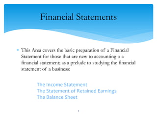 Financial Statements
 This Area covers the basic preparation of a Financial
Statement for those that are new to accounting o a
financial statement; as a prelude to studying the financial
statement of a business:
The Income Statement
The Statement of Retained Earnings
The Balance Sheet
5
 