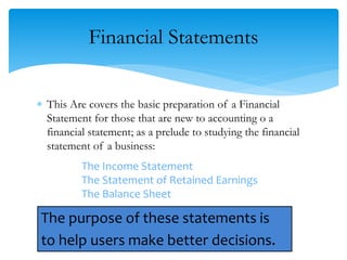 Financial Statements
 This Are covers the basic preparation of a Financial
Statement for those that are new to accounting o a
financial statement; as a prelude to studying the financial
statement of a business:
The Income Statement
The Statement of Retained Earnings
The Balance Sheet
The purpose of these statements is
to help users make better decisions.6
 