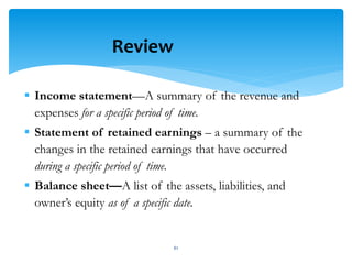  Income statement—A summary of the revenue and
expenses for a specific period of time.
 Statement of retained earnings – a summary of the
changes in the retained earnings that have occurred
during a specific period of time.
 Balance sheet—A list of the assets, liabilities, and
owner’s equity as of a specific date.
Review
61
 