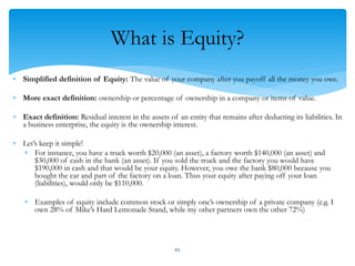What is Equity?
 Simplified definition of Equity: The value of your company after you payoff all the money you owe.
 More exact definition: ownership or percentage of ownership in a company or items of value.
 Exact definition: Residual interest in the assets of an entity that remains after deducting its liabilities. In
a business enterprise, the equity is the ownership interest.
 Let’s keep it simple!
 For instance, you have a truck worth $20,000 (an asset), a factory worth $140,000 (an asset) and
$30,000 of cash in the bank (an asset). If you sold the truck and the factory you would have
$190,000 in cash and that would be your equity. However, you owe the bank $80,000 because you
bought the car and part of the factory on a loan. Thus your equity after paying off your loan
(liabilities), would only be $110,000.
 Examples of equity include common stock or simply one’s ownership of a private company (e.g. I
own 28% of Mike’s Hard Lemonade Stand, while my other partners own the other 72%)
65
 