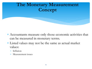 The Monetary Measurement
Concept
 Accountants measure only those economic activities that
can be measured in monetary terms.
 Listed values may not be the same as actual market
values:
 Inflation
 Measurement issues
81
 