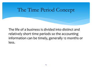 The Time Period Concept
The life of a business is divided into distinct and
relatively short time periods so the accounting
information can be timely, generally 12 months or
less.
84
 