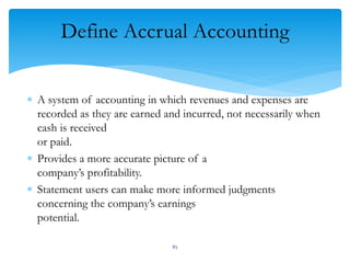 Define Accrual Accounting
 A system of accounting in which revenues and expenses are
recorded as they are earned and incurred, not necessarily when
cash is received
or paid.
 Provides a more accurate picture of a
company’s profitability.
 Statement users can make more informed judgments
concerning the company’s earnings
potential.
85
 