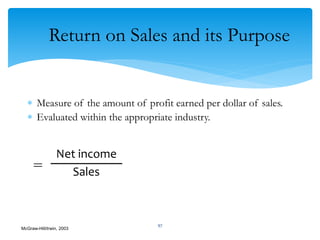 Return on Sales and its Purpose
 Measure of the amount of profit earned per dollar of sales.
 Evaluated within the appropriate industry.
Net income
Sales=
McGraw-Hill/Irwin, 2003
97
 