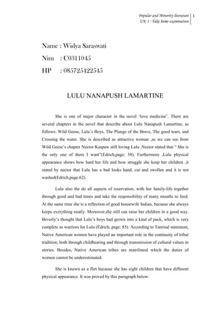 Popular and Minority literature 1
UK 1 : Take home examination

Name : Widya Saraswati
Nim : C0311045
HP

: 085725422545

LULU NANAPUSH LAMARTINE
She is one of major character in the novel „love medicine‟. There are
several chapters in the novel that describe about Lulu Nanapush Lamartine, as
follows: Wild Geese, Lulu‟s Boys, The Plunge of the Brave, The good tears, and
Crossing the water. She is described as attractive woman ,as we can see from
Wild Geese‟s chapter Nector Kaspaw still loving Lulu .Nector stated that “ She is
the only one of them I want”(Edrich,page: 58). Furthermore ,Lulu physical
appearance shows how hard her life and how struggle she keep her children ,it
stated by nector that Lulu has a bad looks hand, cut and swollen and it is not
washed(Edrich,page:62).
Lulu also the do all aspects of reservation, with her family-life together
through good and bad times and take the responsibility of many mouths to feed.
At the same time she is a reflection of good housewife Indian, because she always
keeps everything neatly. Moreover,she still can raise her children in a good way.
Beverly‟s thought that Lulu‟s boys had grown into a kind of pack, which is very
complete as warriors for Lulu (Edrich, page: 85). According to Tanrisal statement,
Native American women have played an important role in the continuity of tribal
tradition, both through childbearing and through transmission of cultural values in
stories. Besides, Native American tribes are matrilineal which the duties of
women cannot be underestimated.
She is known as a flirt because she has eight children that have different
physical appearance. It was proved by this paragraph below:

 