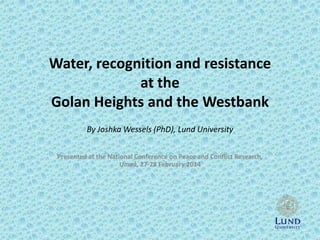 Water, recognition and resistance
at the
Golan Heights and the Westbank
By Joshka Wessels (PhD), Lund University
Presented at the National Conference on Peace and Conflict Research,
Umeå, 27-28 February 2014

 