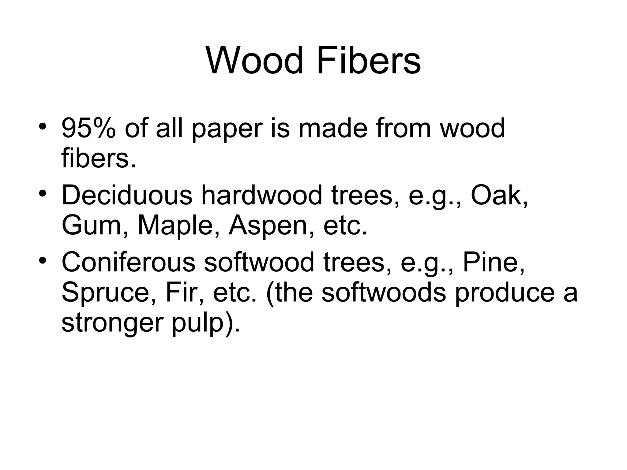 Wood Fibers
• 95% of all paper is made from wood
fibers.
• Deciduous hardwood trees, e.g., Oak,
Gum, Maple, Aspen, etc.
• Coniferous softwood trees, e.g., Pine,
Spruce, Fir, etc. (the softwoods produce a
stronger pulp).

 