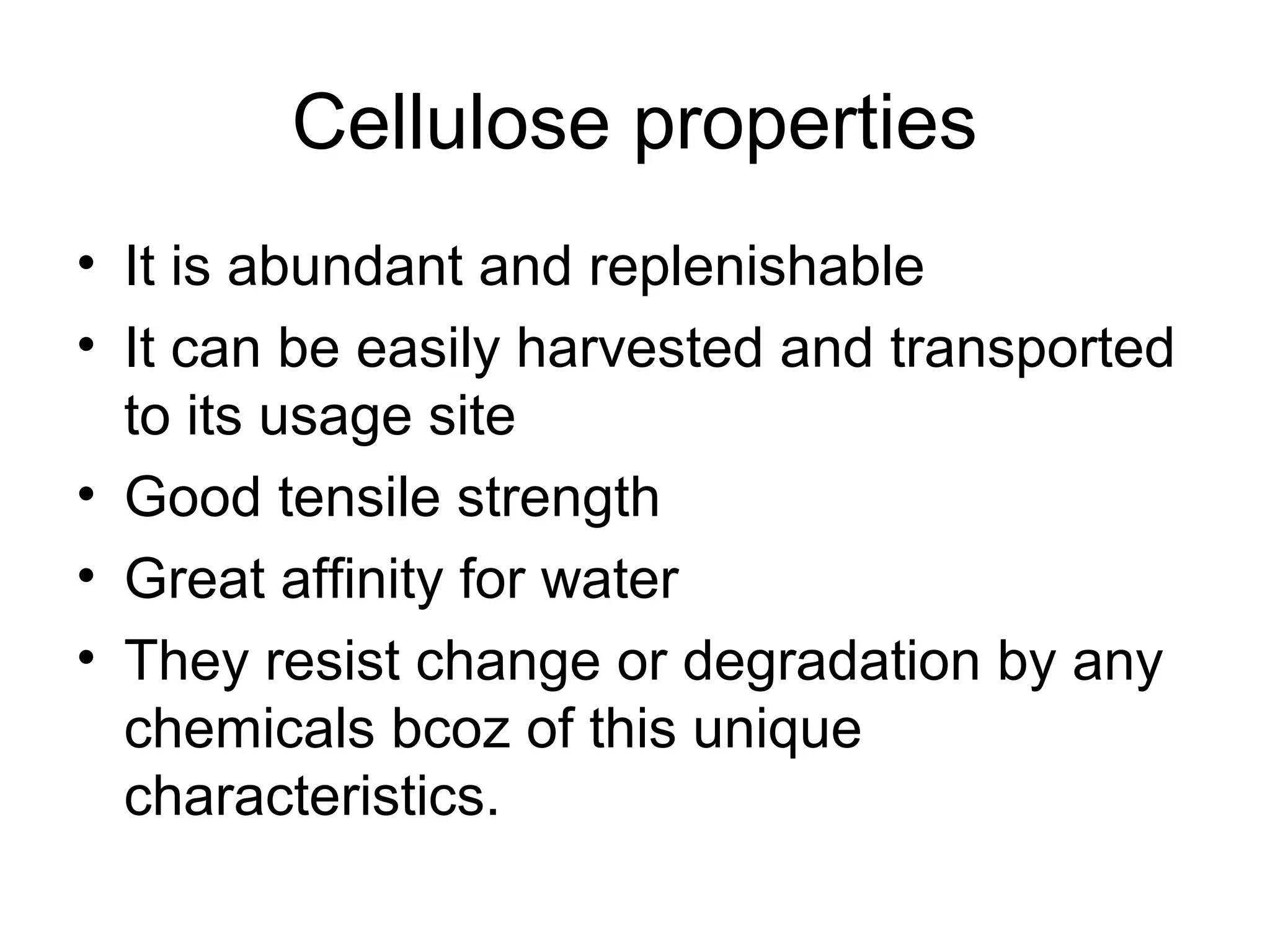 Cellulose properties
• It is abundant and replenishable
• It can be easily harvested and transported
to its usage site
• Good tensile strength
• Great affinity for water
• They resist change or degradation by any
chemicals bcoz of this unique
characteristics.

 