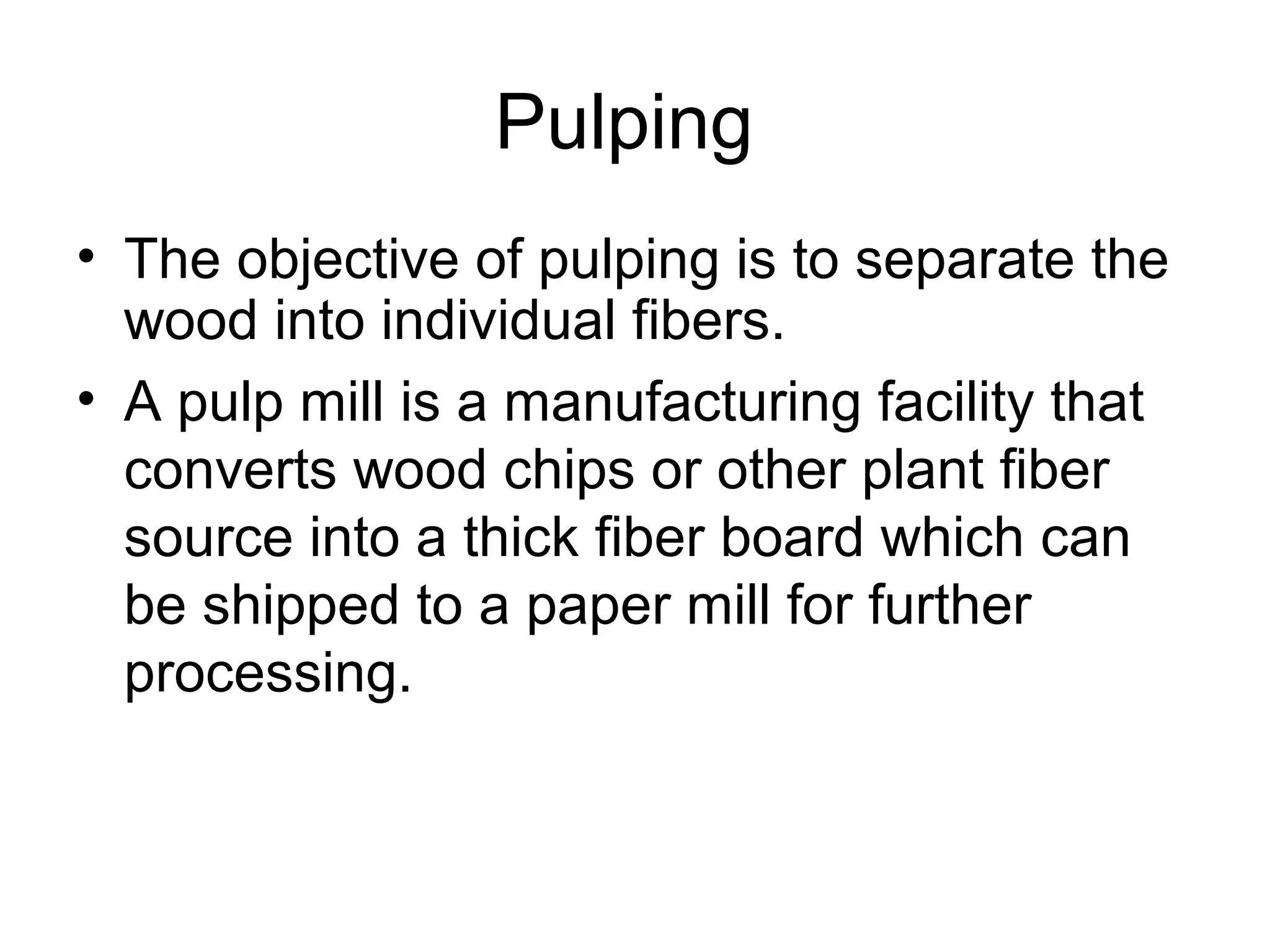 Pulping
• The objective of pulping is to separate the
wood into individual fibers.
• A pulp mill is a manufacturing facility that
converts wood chips or other plant fiber
source into a thick fiber board which can
be shipped to a paper mill for further
processing.

 