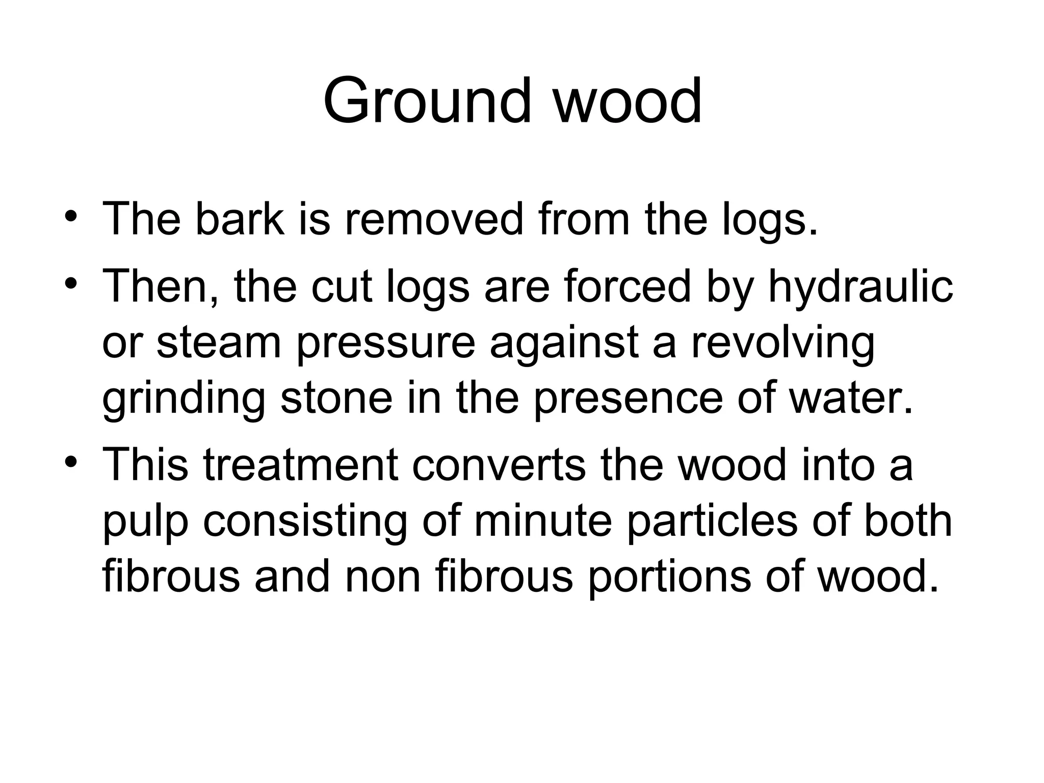 Ground wood
• The bark is removed from the logs.
• Then, the cut logs are forced by hydraulic
or steam pressure against a revolving
grinding stone in the presence of water.
• This treatment converts the wood into a
pulp consisting of minute particles of both
fibrous and non fibrous portions of wood.

 