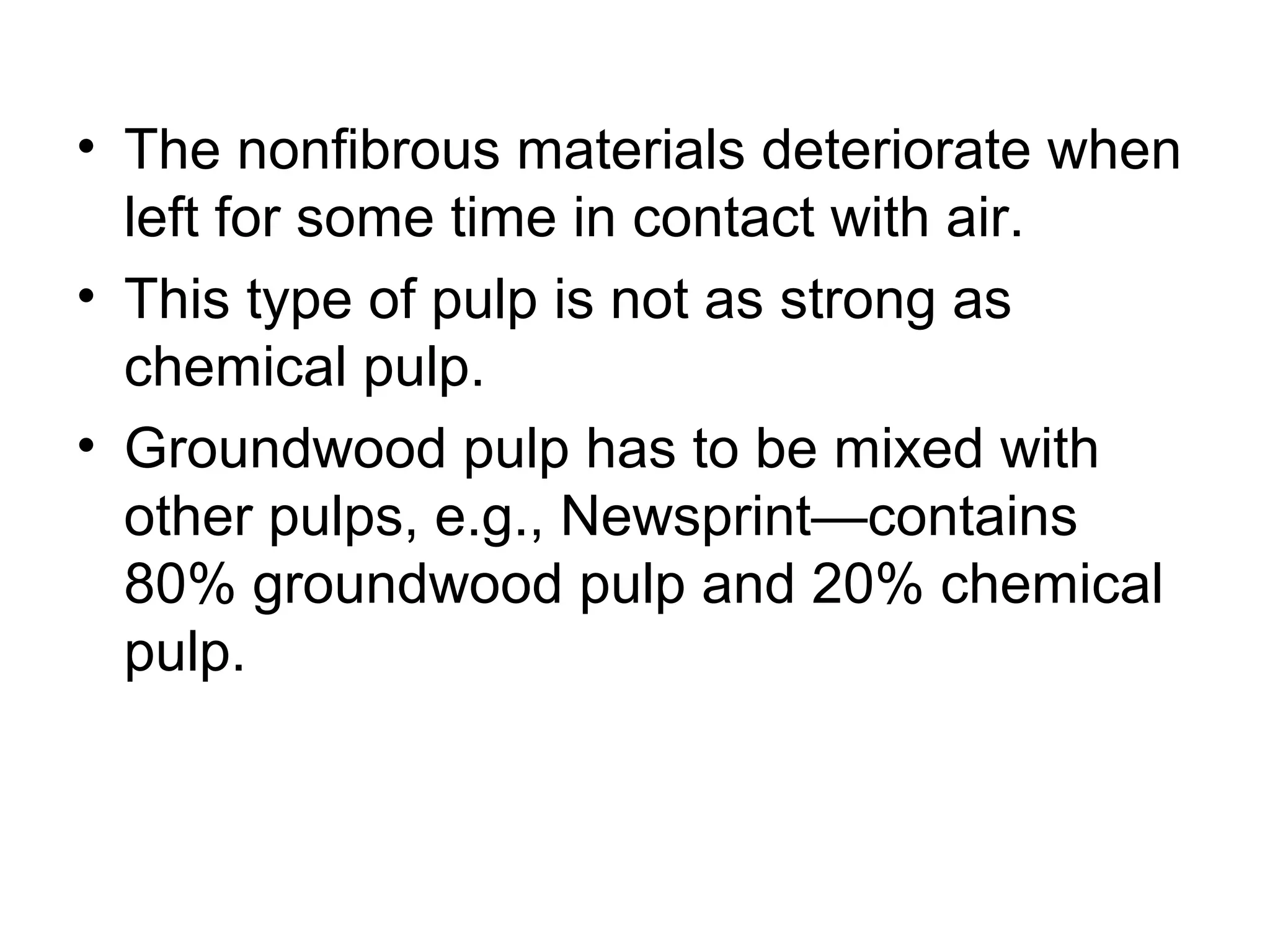 • The nonfibrous materials deteriorate when
left for some time in contact with air.
• This type of pulp is not as strong as
chemical pulp.
• Groundwood pulp has to be mixed with
other pulps, e.g., Newsprint—contains
80% groundwood pulp and 20% chemical
pulp.

 