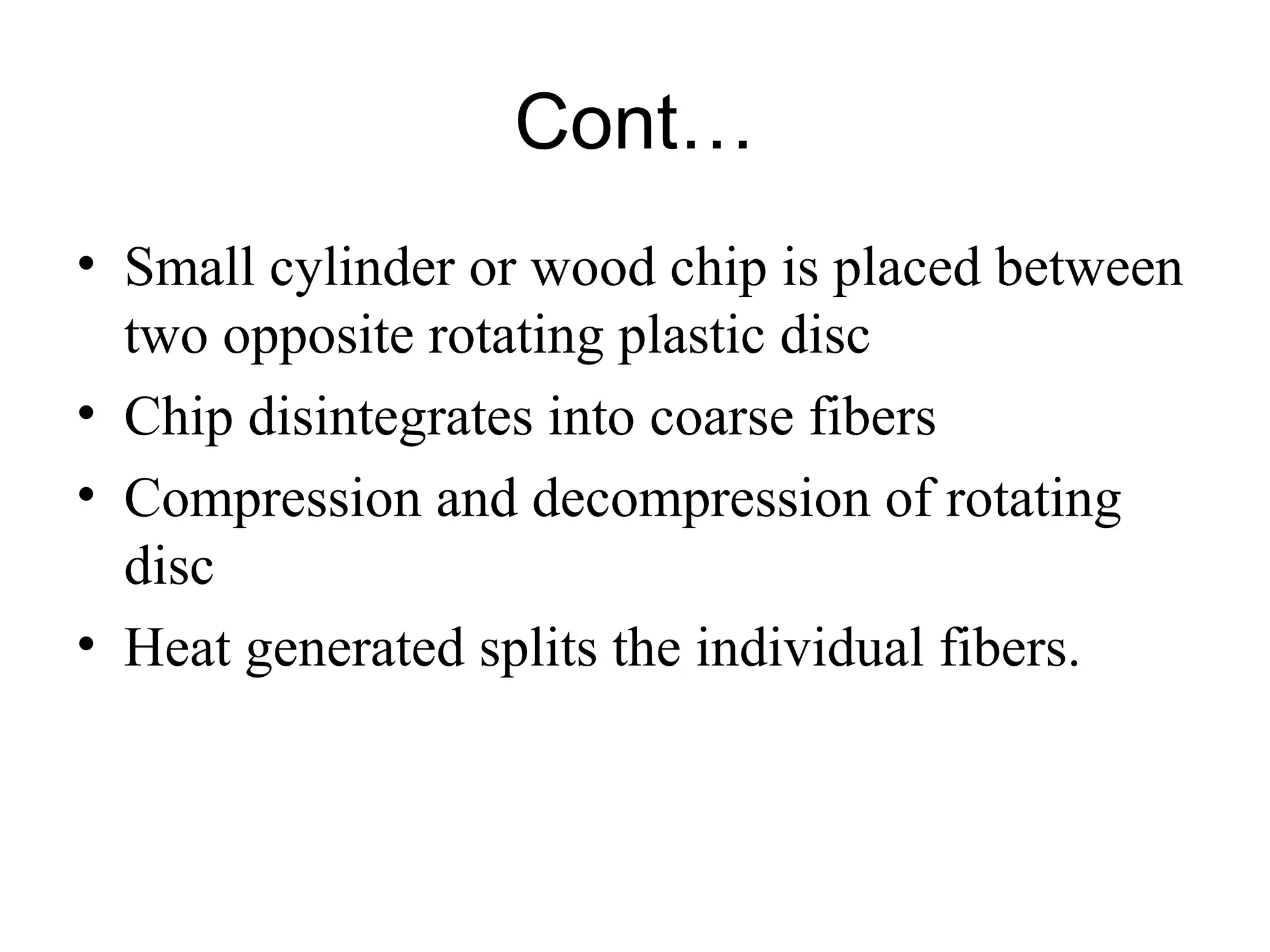 Cont…
• Small cylinder or wood chip is placed between
two opposite rotating plastic disc
• Chip disintegrates into coarse fibers
• Compression and decompression of rotating
disc
• Heat generated splits the individual fibers.

 