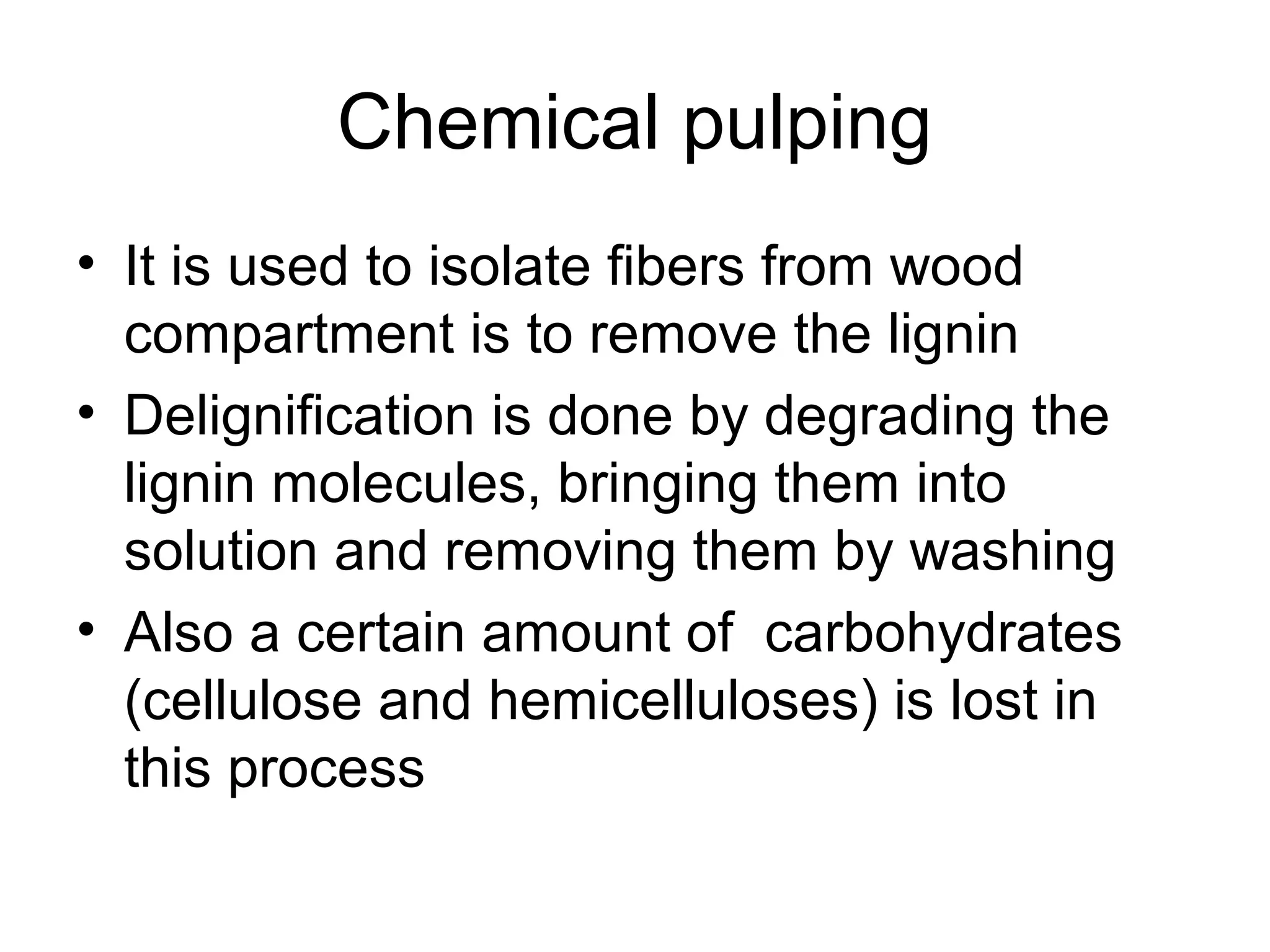 Chemical pulping
• It is used to isolate fibers from wood
compartment is to remove the lignin
• Delignification is done by degrading the
lignin molecules, bringing them into
solution and removing them by washing
• Also a certain amount of carbohydrates
(cellulose and hemicelluloses) is lost in
this process

 