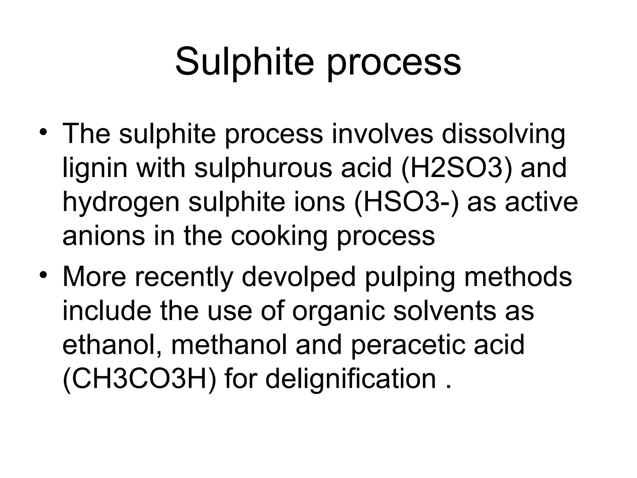 Sulphite process
• The sulphite process involves dissolving
lignin with sulphurous acid (H2SO3) and
hydrogen sulphite ions (HSO3-) as active
anions in the cooking process
• More recently devolped pulping methods
include the use of organic solvents as
ethanol, methanol and peracetic acid
(CH3CO3H) for delignification .

 