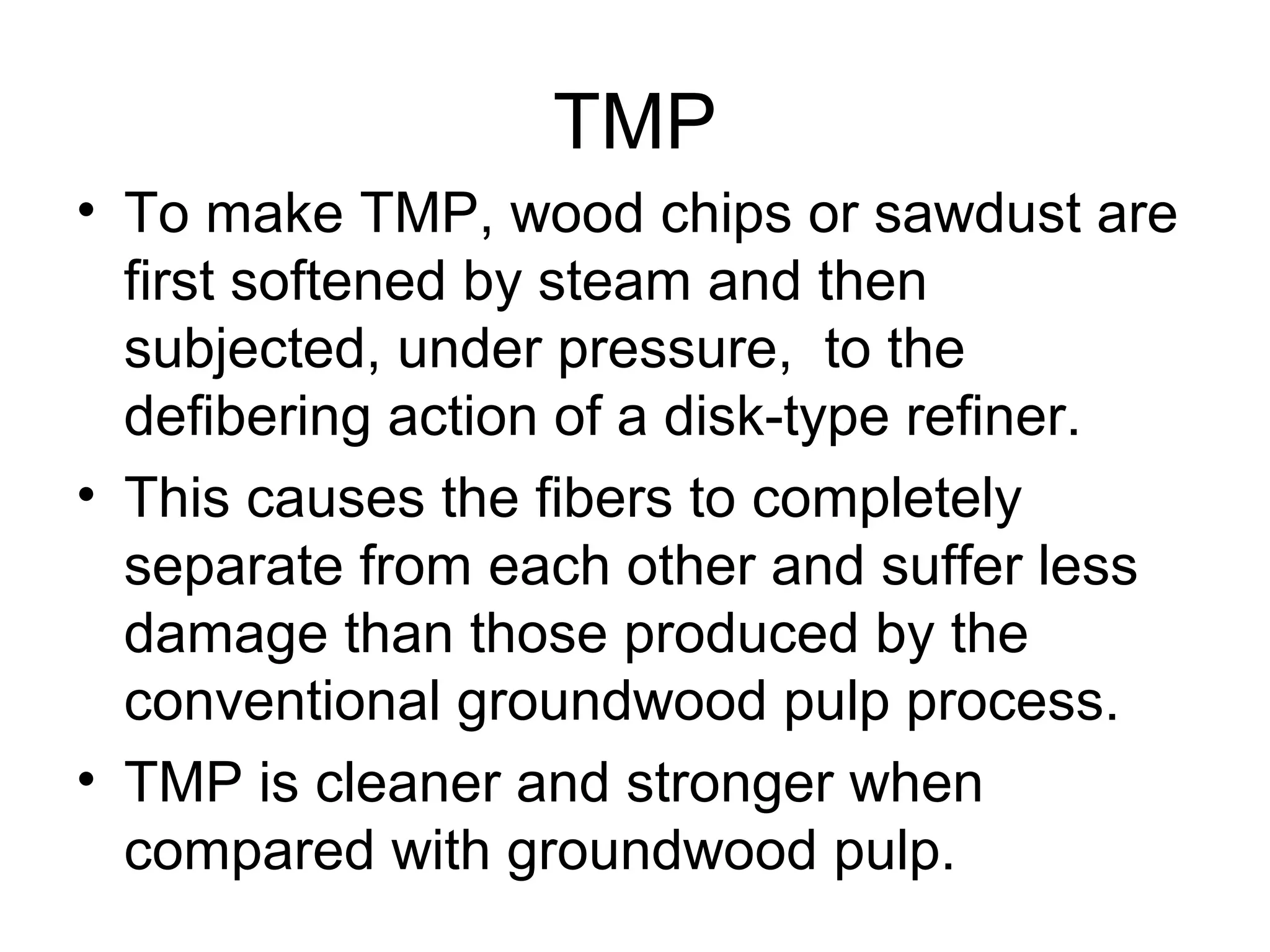 TMP
• To make TMP, wood chips or sawdust are
first softened by steam and then
subjected, under pressure, to the
defibering action of a disk-type refiner.
• This causes the fibers to completely
separate from each other and suffer less
damage than those produced by the
conventional groundwood pulp process.
• TMP is cleaner and stronger when
compared with groundwood pulp.

 