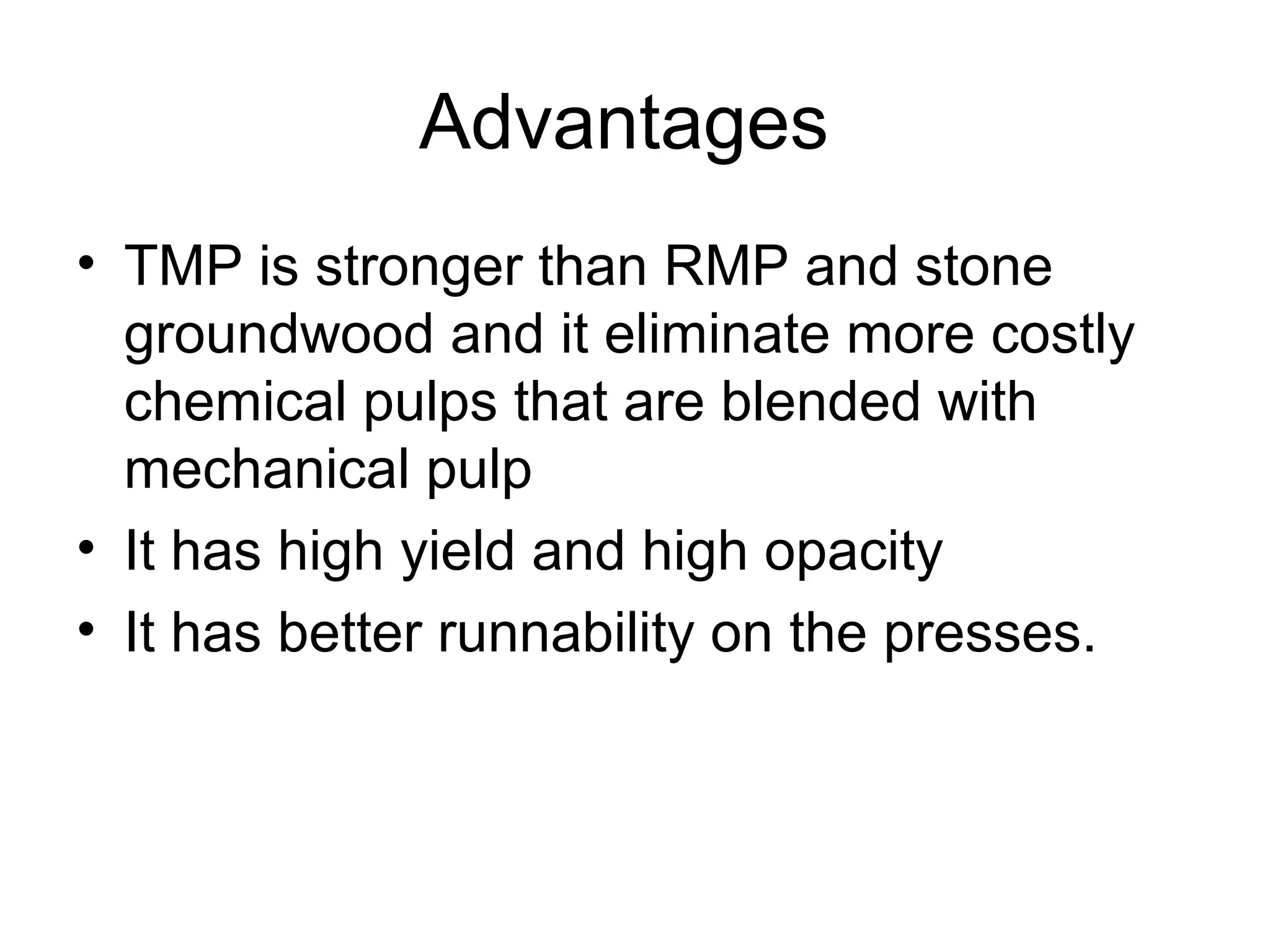 Advantages
• TMP is stronger than RMP and stone
groundwood and it eliminate more costly
chemical pulps that are blended with
mechanical pulp
• It has high yield and high opacity
• It has better runnability on the presses.

 