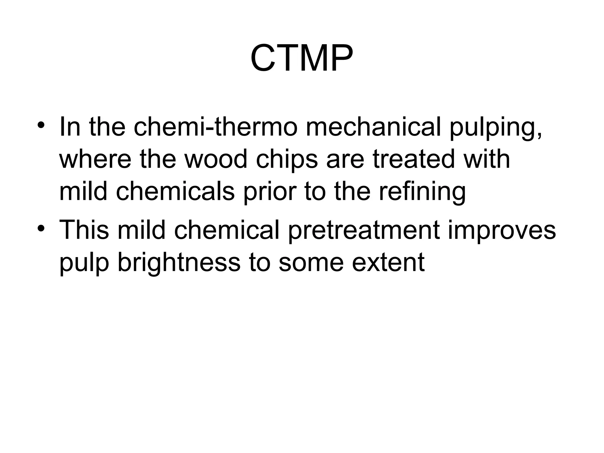 CTMP
• In the chemi-thermo mechanical pulping,
where the wood chips are treated with
mild chemicals prior to the refining
• This mild chemical pretreatment improves
pulp brightness to some extent

 