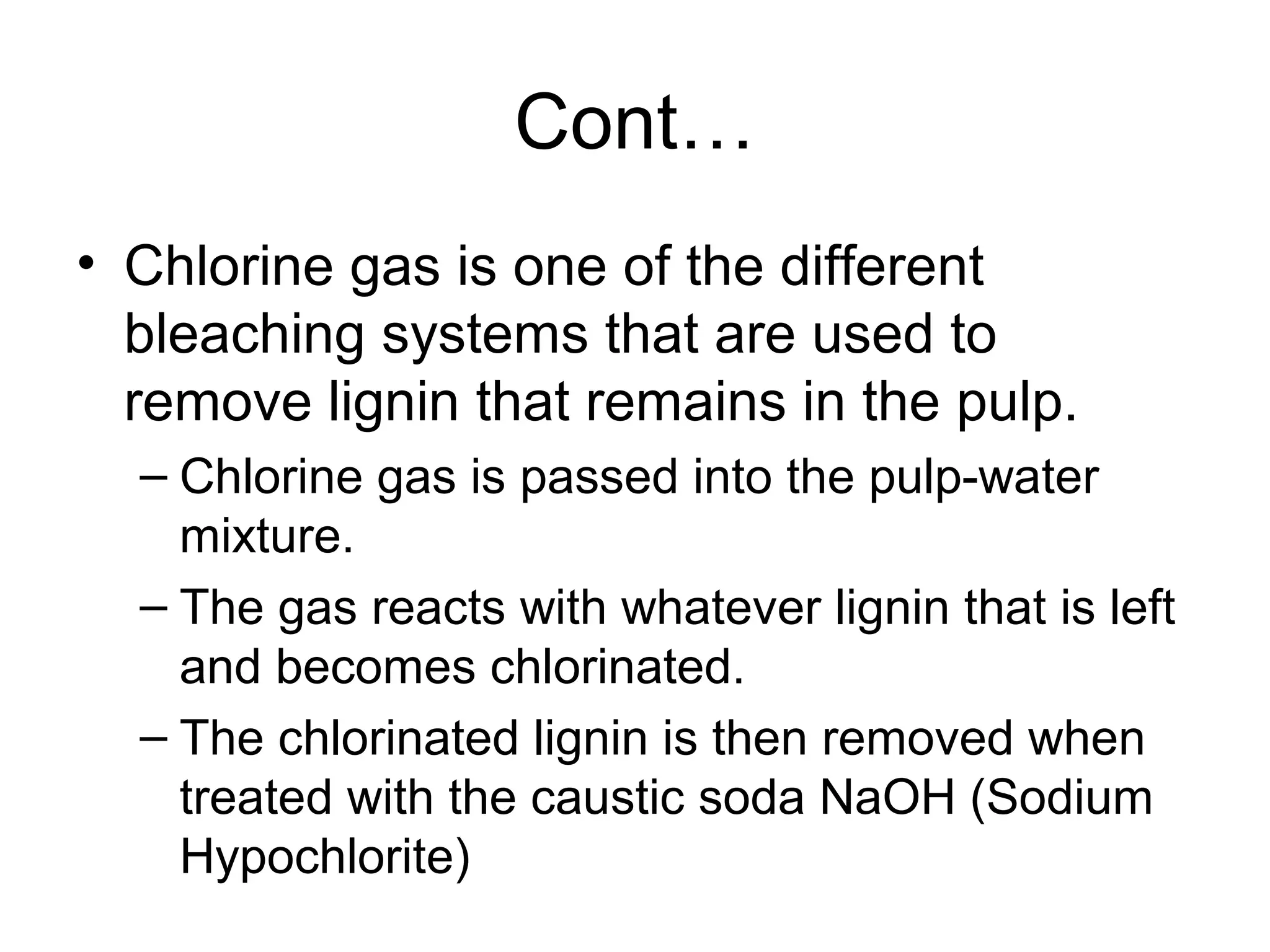 Cont…
• Chlorine gas is one of the different
bleaching systems that are used to
remove lignin that remains in the pulp.
– Chlorine gas is passed into the pulp-water
mixture.
– The gas reacts with whatever lignin that is left
and becomes chlorinated.
– The chlorinated lignin is then removed when
treated with the caustic soda NaOH (Sodium
Hypochlorite)

 