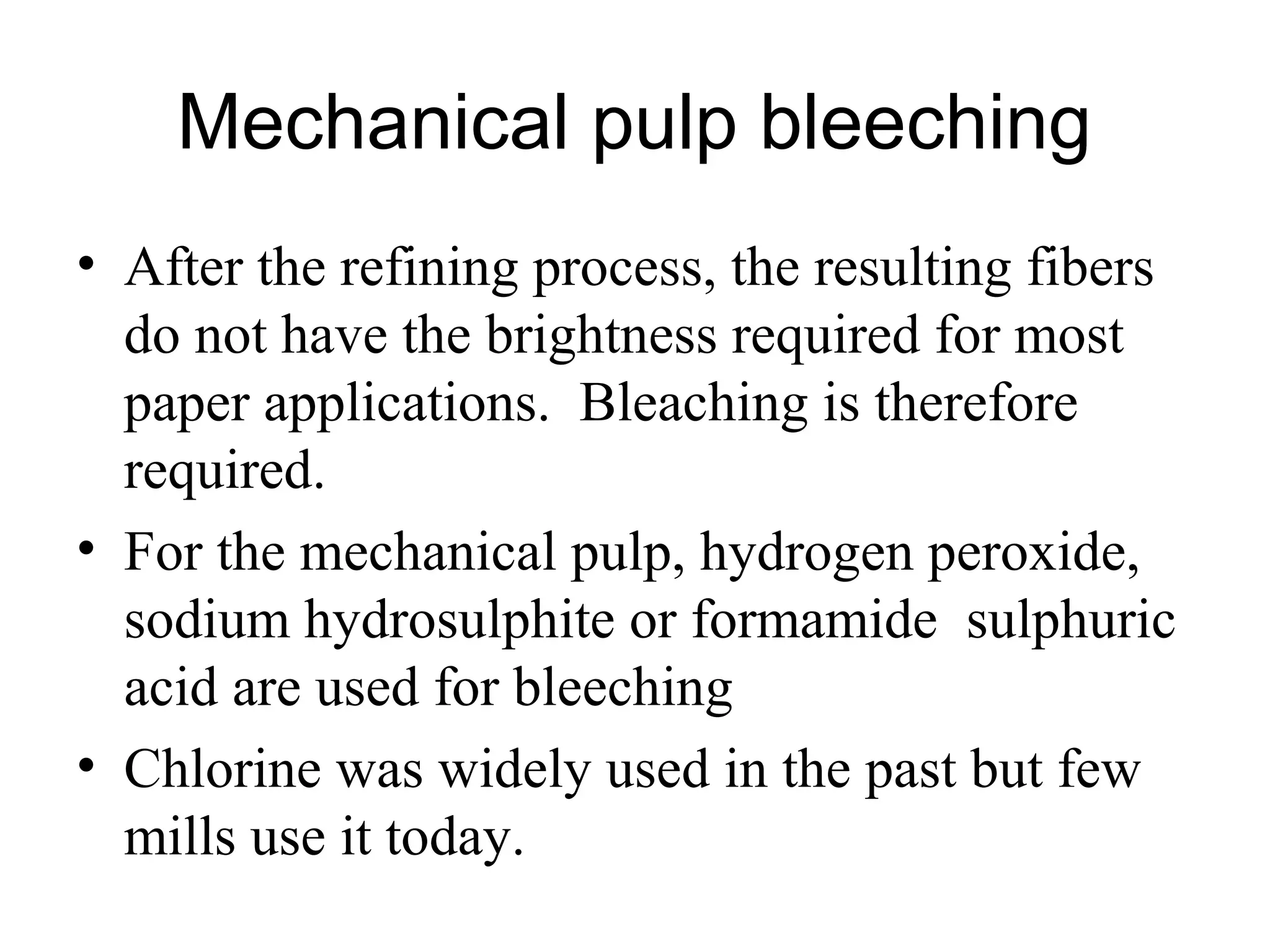 Mechanical pulp bleeching
• After the refining process, the resulting fibers
do not have the brightness required for most
paper applications. Bleaching is therefore
required.
• For the mechanical pulp, hydrogen peroxide,
sodium hydrosulphite or formamide sulphuric
acid are used for bleeching
• Chlorine was widely used in the past but few
mills use it today.

 