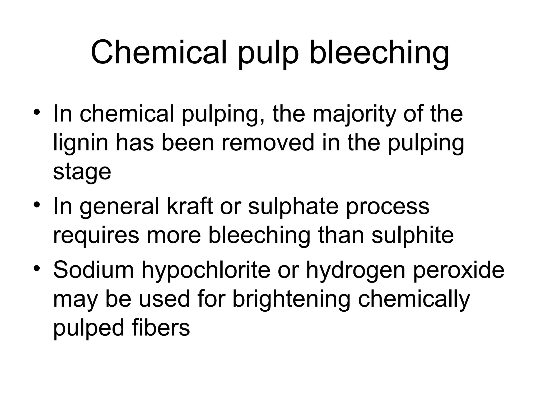 Chemical pulp bleeching
• In chemical pulping, the majority of the
lignin has been removed in the pulping
stage
• In general kraft or sulphate process
requires more bleeching than sulphite
• Sodium hypochlorite or hydrogen peroxide
may be used for brightening chemically
pulped fibers

 