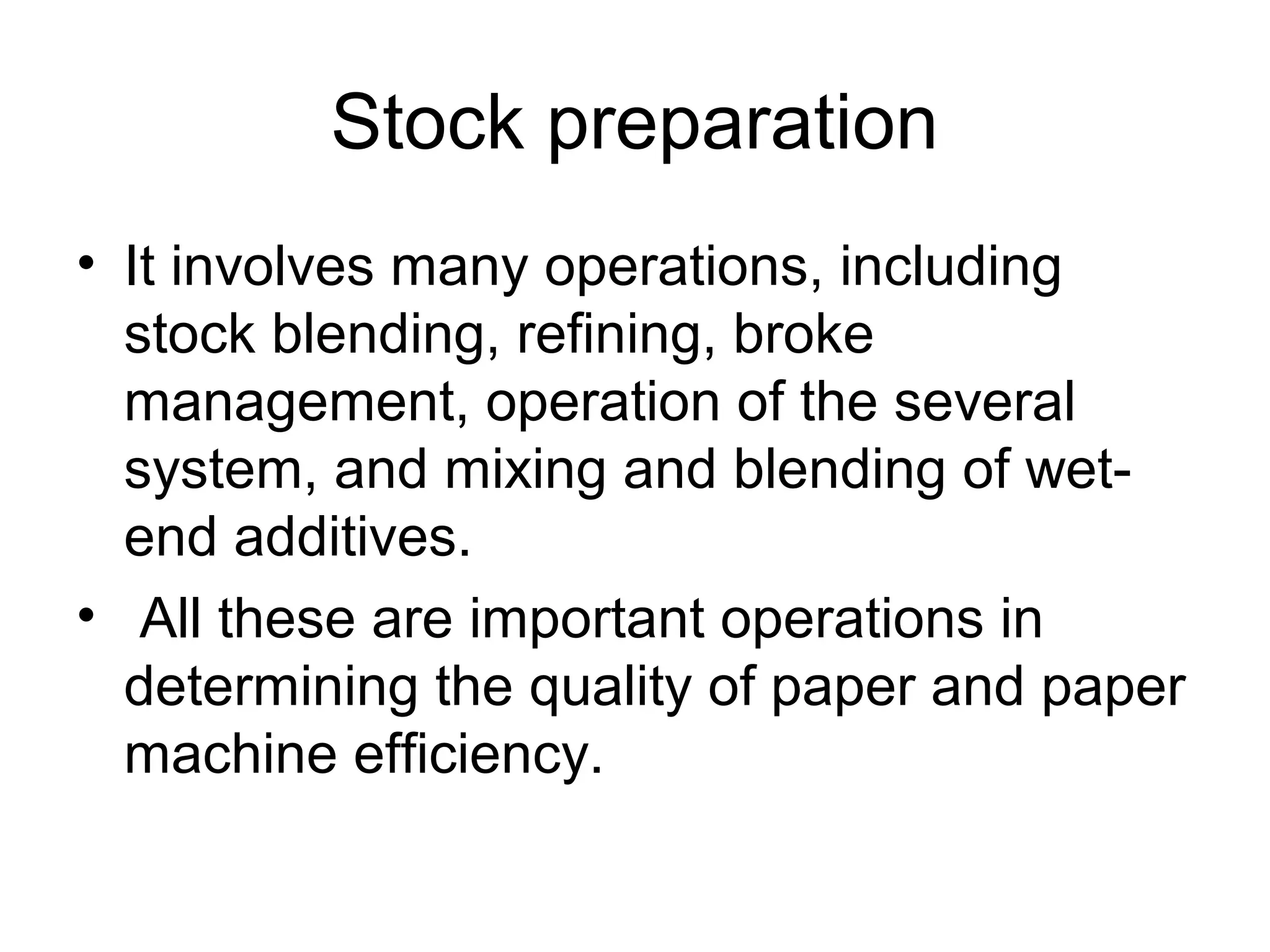 Stock preparation
• It involves many operations, including
stock blending, refining, broke
management, operation of the several
system, and mixing and blending of wetend additives.
• All these are important operations in
determining the quality of paper and paper
machine efficiency.

 